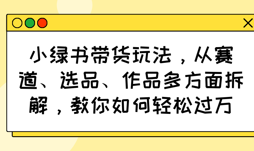 （14537期）小绿书带货玩法，从赛道、选品、作品多方面拆解，教你如何轻松过万-创客空间