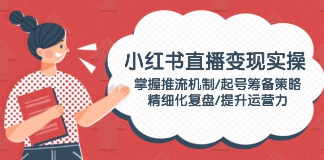 小红书直播变现实操：掌握推流机制/起号筹备策略/精细化复盘/提升运营力-创客空间
