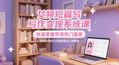 女频短篇写作变现系统课，快速掌握市场热门套路，实现从写作小白到变现达人的蜕变-创客空间